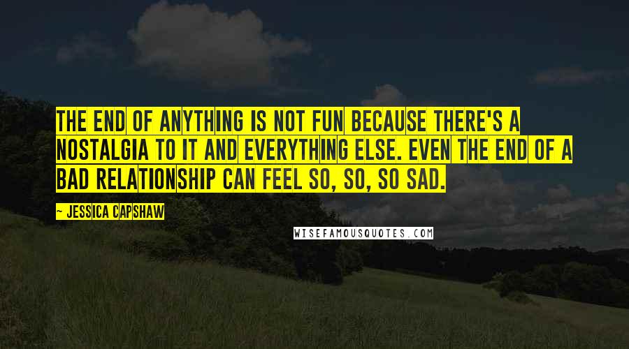 Jessica Capshaw Quotes: The end of anything is not fun because there's a nostalgia to it and everything else. Even the end of a bad relationship can feel so, so, so sad.