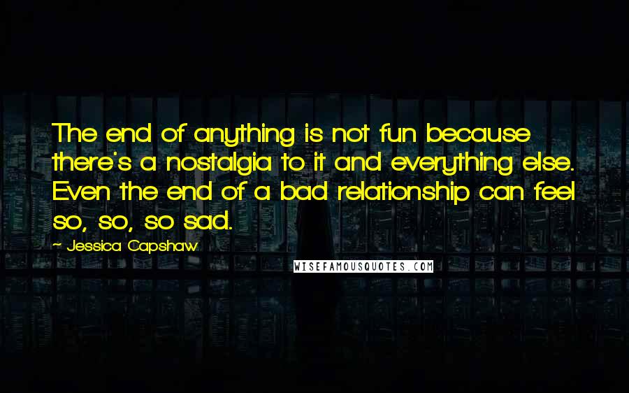 Jessica Capshaw Quotes: The end of anything is not fun because there's a nostalgia to it and everything else. Even the end of a bad relationship can feel so, so, so sad.