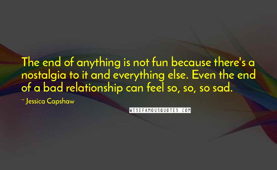 Jessica Capshaw Quotes: The end of anything is not fun because there's a nostalgia to it and everything else. Even the end of a bad relationship can feel so, so, so sad.