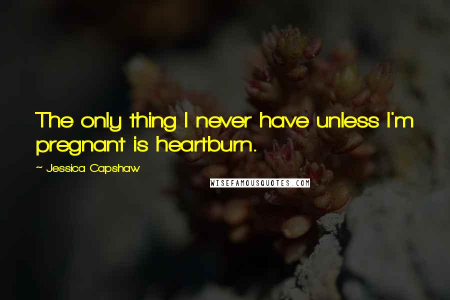 Jessica Capshaw Quotes: The only thing I never have unless I'm pregnant is heartburn.