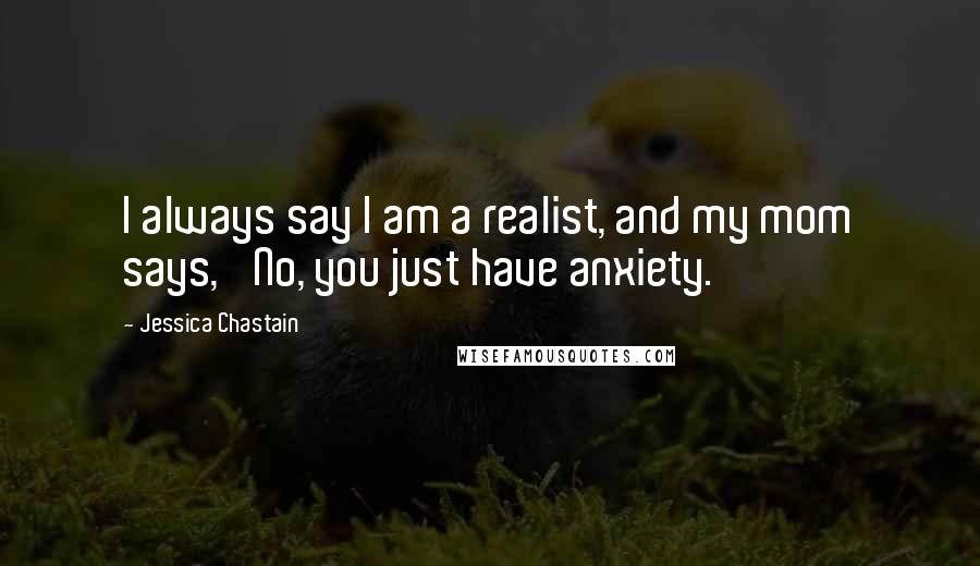 Jessica Chastain Quotes: I always say I am a realist, and my mom says, 'No, you just have anxiety.'