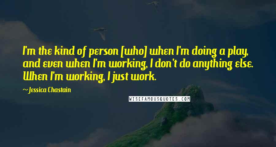 Jessica Chastain Quotes: I'm the kind of person [who] when I'm doing a play, and even when I'm working, I don't do anything else. When I'm working, I just work.