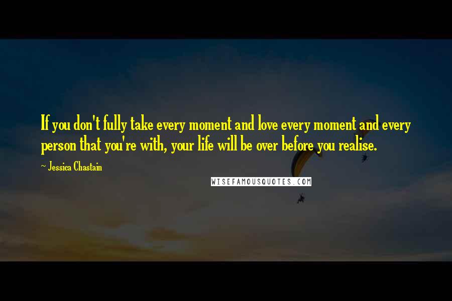 Jessica Chastain Quotes: If you don't fully take every moment and love every moment and every person that you're with, your life will be over before you realise.