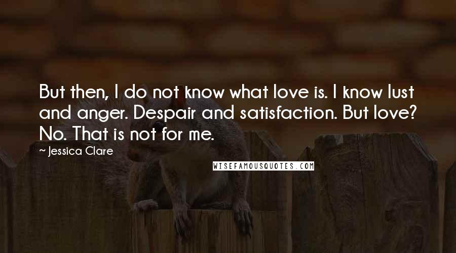 Jessica Clare Quotes: But then, I do not know what love is. I know lust and anger. Despair and satisfaction. But love? No. That is not for me.