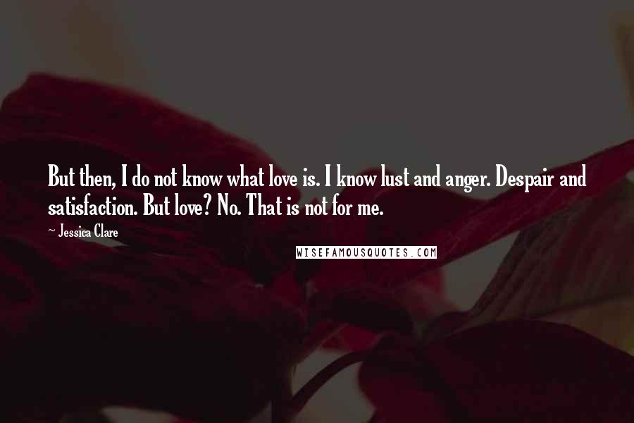 Jessica Clare Quotes: But then, I do not know what love is. I know lust and anger. Despair and satisfaction. But love? No. That is not for me.