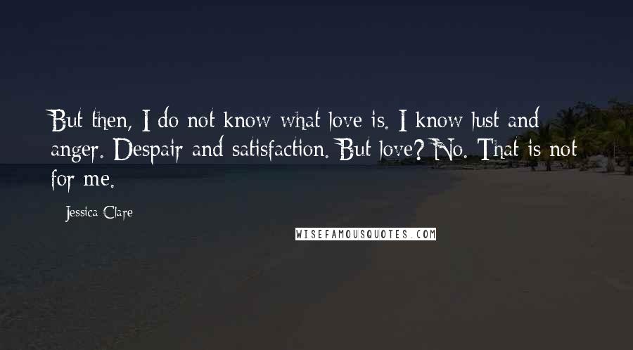 Jessica Clare Quotes: But then, I do not know what love is. I know lust and anger. Despair and satisfaction. But love? No. That is not for me.