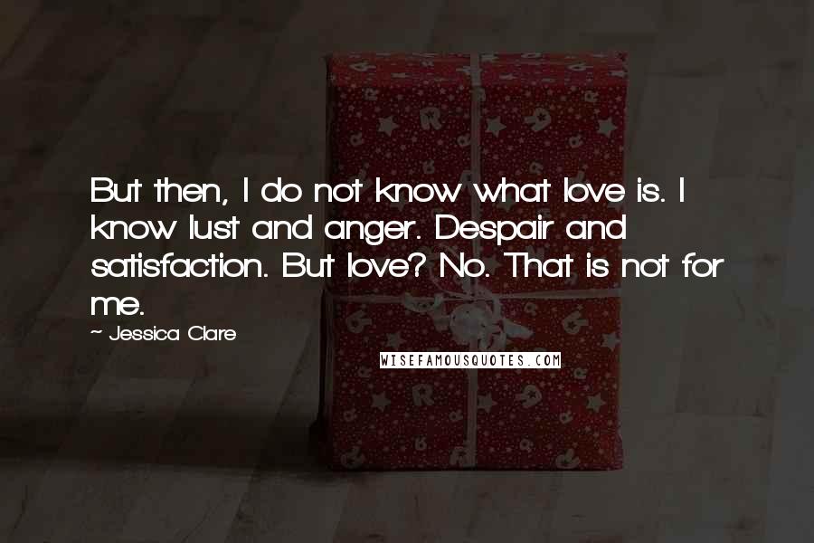 Jessica Clare Quotes: But then, I do not know what love is. I know lust and anger. Despair and satisfaction. But love? No. That is not for me.