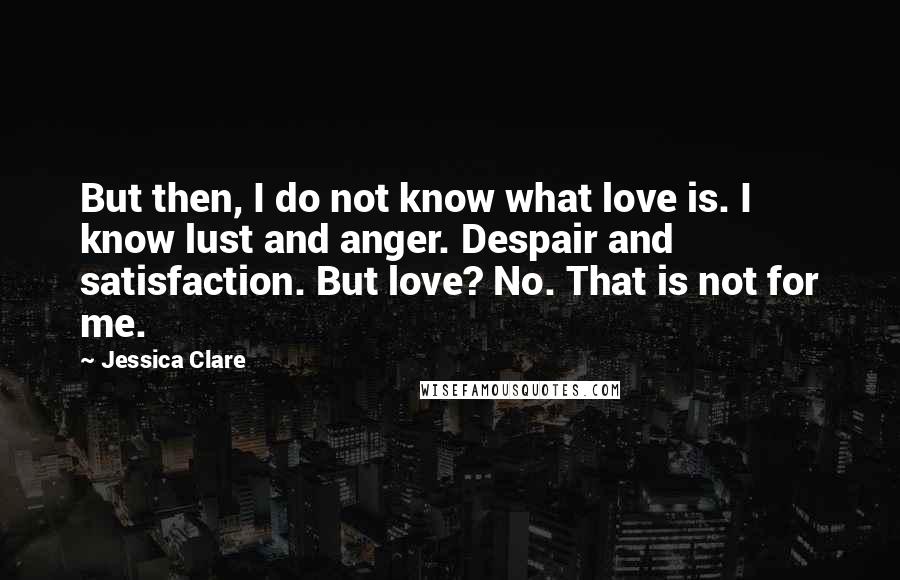 Jessica Clare Quotes: But then, I do not know what love is. I know lust and anger. Despair and satisfaction. But love? No. That is not for me.