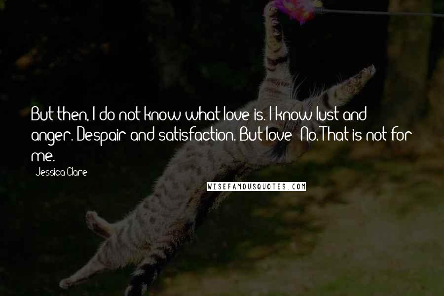 Jessica Clare Quotes: But then, I do not know what love is. I know lust and anger. Despair and satisfaction. But love? No. That is not for me.