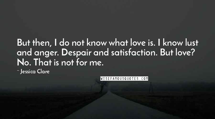 Jessica Clare Quotes: But then, I do not know what love is. I know lust and anger. Despair and satisfaction. But love? No. That is not for me.