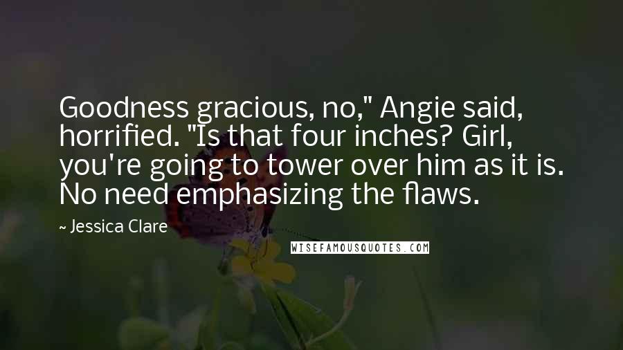 Jessica Clare Quotes: Goodness gracious, no," Angie said, horrified. "Is that four inches? Girl, you're going to tower over him as it is. No need emphasizing the flaws.