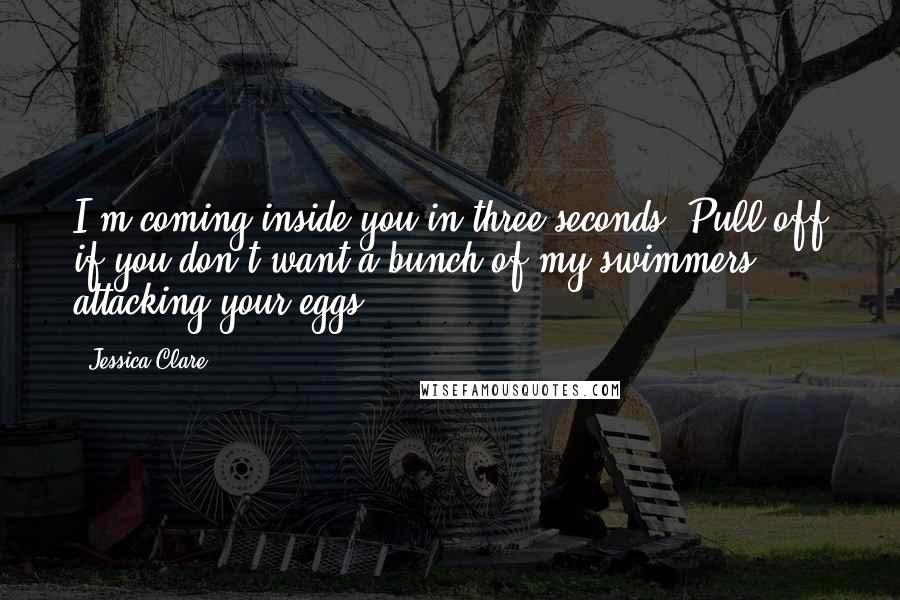 Jessica Clare Quotes: I'm coming inside you in three seconds. Pull off if you don't want a bunch of my swimmers attacking your eggs.