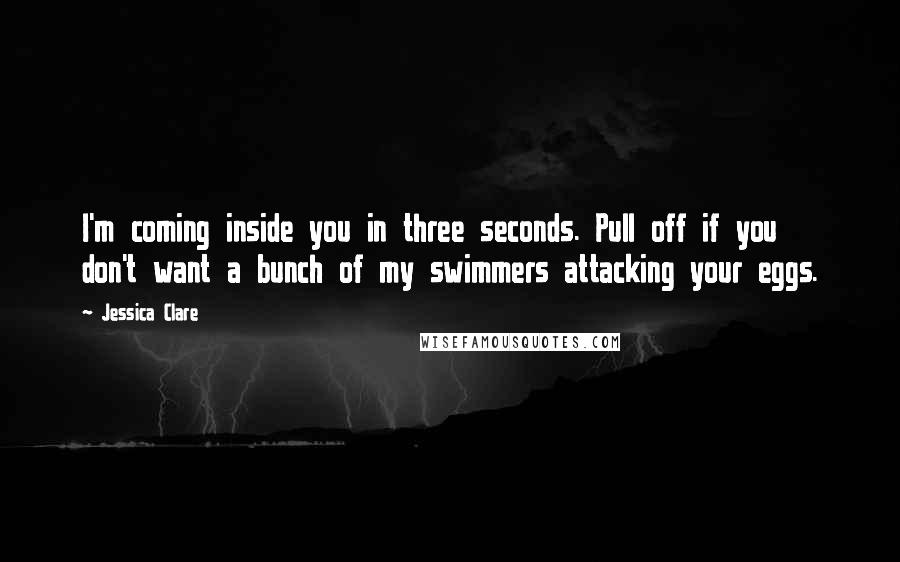 Jessica Clare Quotes: I'm coming inside you in three seconds. Pull off if you don't want a bunch of my swimmers attacking your eggs.