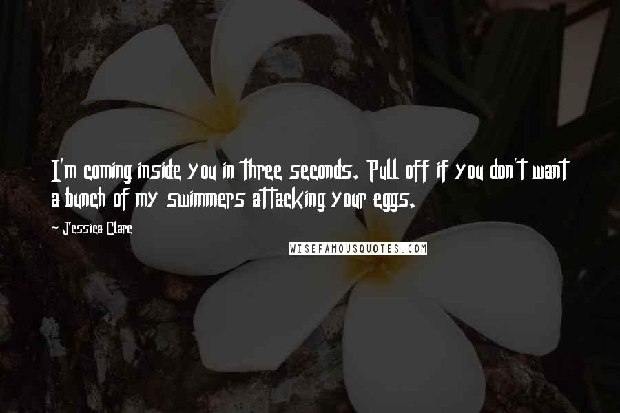 Jessica Clare Quotes: I'm coming inside you in three seconds. Pull off if you don't want a bunch of my swimmers attacking your eggs.