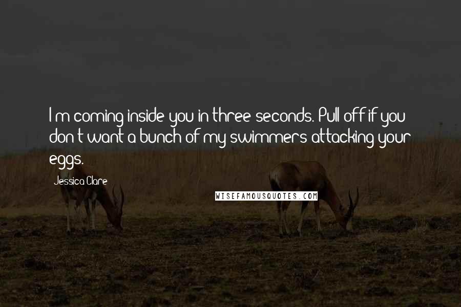 Jessica Clare Quotes: I'm coming inside you in three seconds. Pull off if you don't want a bunch of my swimmers attacking your eggs.