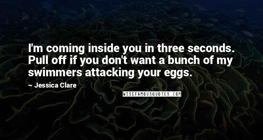 Jessica Clare Quotes: I'm coming inside you in three seconds. Pull off if you don't want a bunch of my swimmers attacking your eggs.