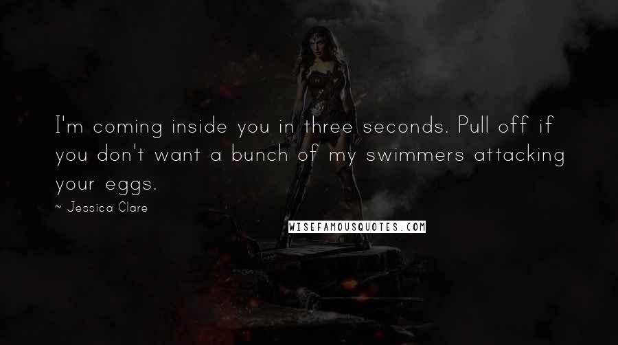 Jessica Clare Quotes: I'm coming inside you in three seconds. Pull off if you don't want a bunch of my swimmers attacking your eggs.