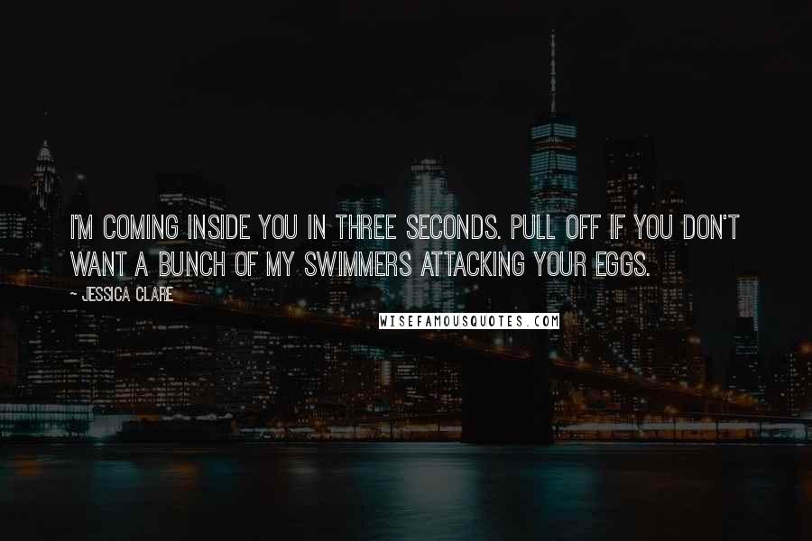 Jessica Clare Quotes: I'm coming inside you in three seconds. Pull off if you don't want a bunch of my swimmers attacking your eggs.
