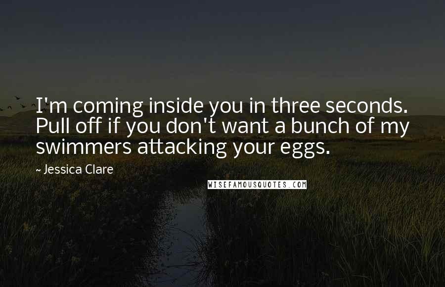 Jessica Clare Quotes: I'm coming inside you in three seconds. Pull off if you don't want a bunch of my swimmers attacking your eggs.