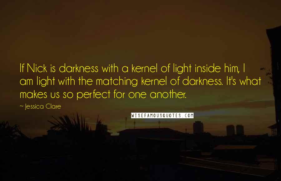 Jessica Clare Quotes: If Nick is darkness with a kernel of light inside him, I am light with the matching kernel of darkness. It's what makes us so perfect for one another.