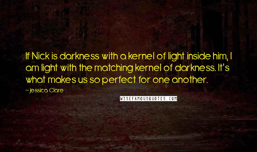 Jessica Clare Quotes: If Nick is darkness with a kernel of light inside him, I am light with the matching kernel of darkness. It's what makes us so perfect for one another.