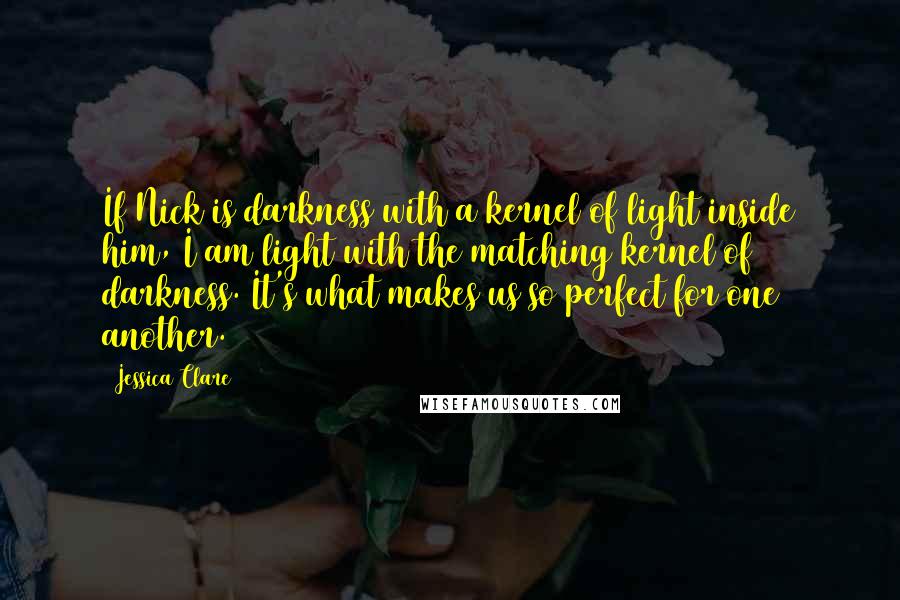 Jessica Clare Quotes: If Nick is darkness with a kernel of light inside him, I am light with the matching kernel of darkness. It's what makes us so perfect for one another.