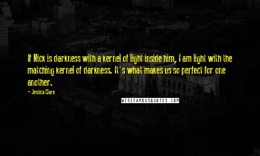 Jessica Clare Quotes: If Nick is darkness with a kernel of light inside him, I am light with the matching kernel of darkness. It's what makes us so perfect for one another.