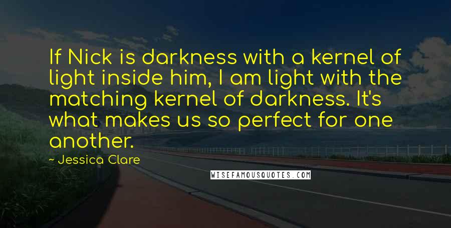 Jessica Clare Quotes: If Nick is darkness with a kernel of light inside him, I am light with the matching kernel of darkness. It's what makes us so perfect for one another.