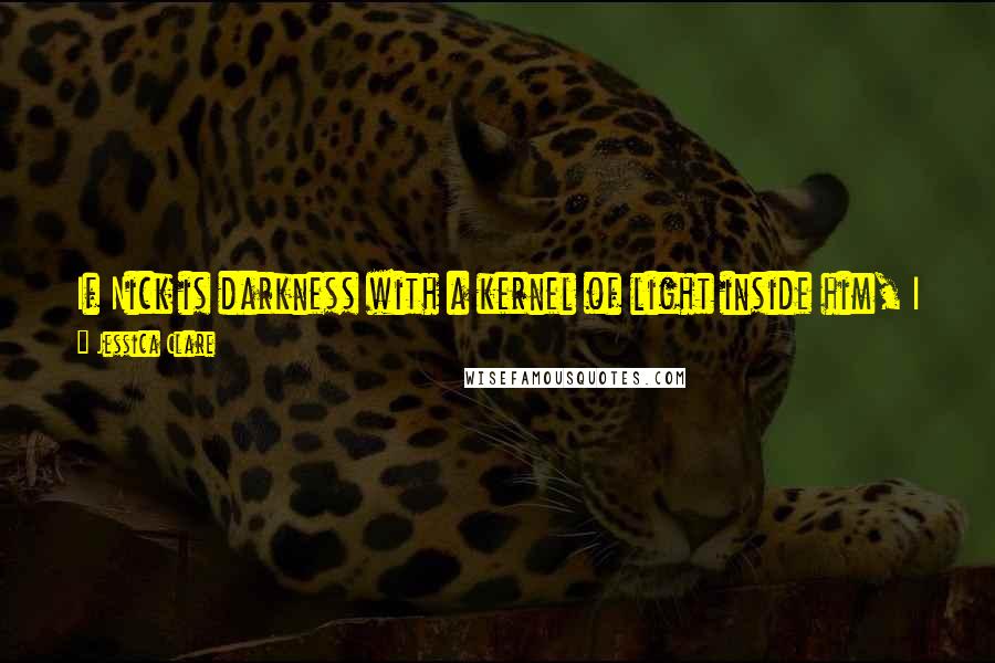 Jessica Clare Quotes: If Nick is darkness with a kernel of light inside him, I am light with the matching kernel of darkness. It's what makes us so perfect for one another.