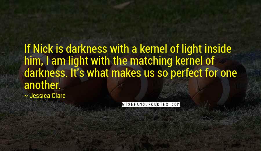 Jessica Clare Quotes: If Nick is darkness with a kernel of light inside him, I am light with the matching kernel of darkness. It's what makes us so perfect for one another.