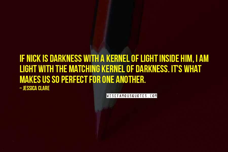 Jessica Clare Quotes: If Nick is darkness with a kernel of light inside him, I am light with the matching kernel of darkness. It's what makes us so perfect for one another.