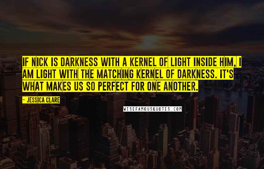 Jessica Clare Quotes: If Nick is darkness with a kernel of light inside him, I am light with the matching kernel of darkness. It's what makes us so perfect for one another.