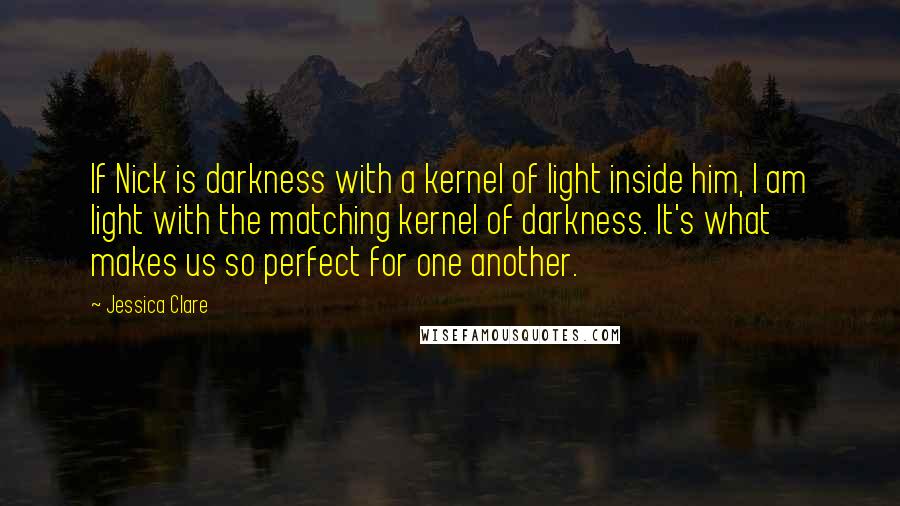 Jessica Clare Quotes: If Nick is darkness with a kernel of light inside him, I am light with the matching kernel of darkness. It's what makes us so perfect for one another.