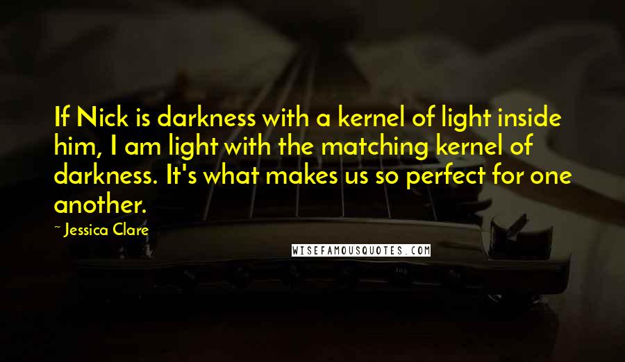 Jessica Clare Quotes: If Nick is darkness with a kernel of light inside him, I am light with the matching kernel of darkness. It's what makes us so perfect for one another.