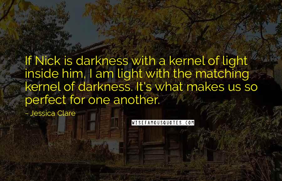 Jessica Clare Quotes: If Nick is darkness with a kernel of light inside him, I am light with the matching kernel of darkness. It's what makes us so perfect for one another.