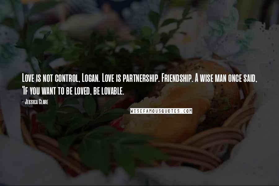 Jessica Clare Quotes: Love is not control, Logan. Love is partnership. Friendship. A wise man once said, 'If you want to be loved, be lovable.