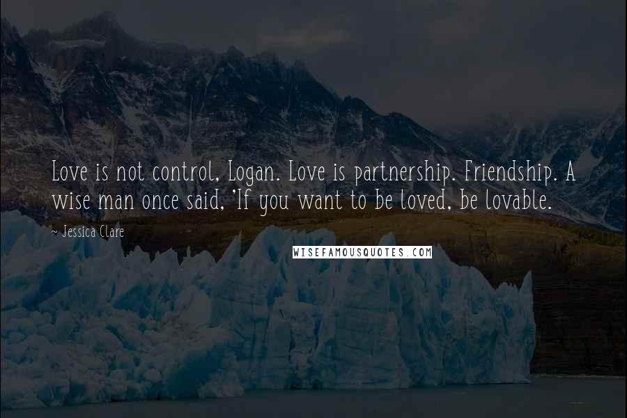 Jessica Clare Quotes: Love is not control, Logan. Love is partnership. Friendship. A wise man once said, 'If you want to be loved, be lovable.