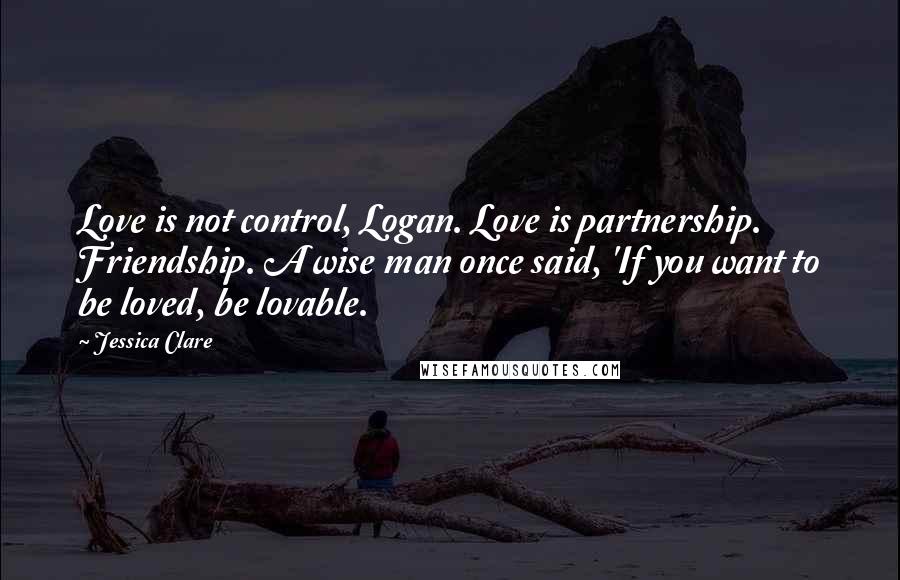 Jessica Clare Quotes: Love is not control, Logan. Love is partnership. Friendship. A wise man once said, 'If you want to be loved, be lovable.