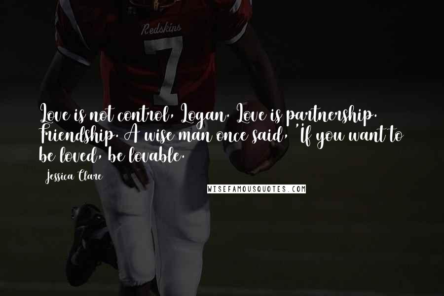 Jessica Clare Quotes: Love is not control, Logan. Love is partnership. Friendship. A wise man once said, 'If you want to be loved, be lovable.