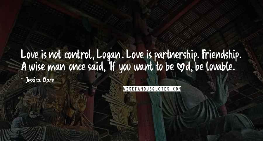 Jessica Clare Quotes: Love is not control, Logan. Love is partnership. Friendship. A wise man once said, 'If you want to be loved, be lovable.