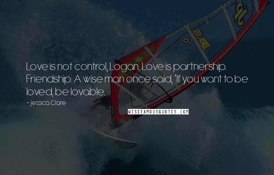 Jessica Clare Quotes: Love is not control, Logan. Love is partnership. Friendship. A wise man once said, 'If you want to be loved, be lovable.