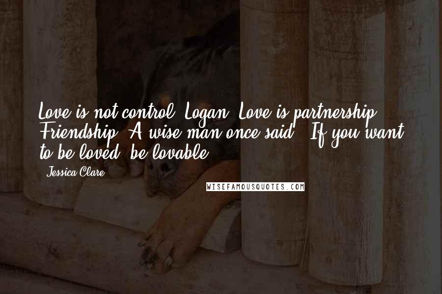 Jessica Clare Quotes: Love is not control, Logan. Love is partnership. Friendship. A wise man once said, 'If you want to be loved, be lovable.