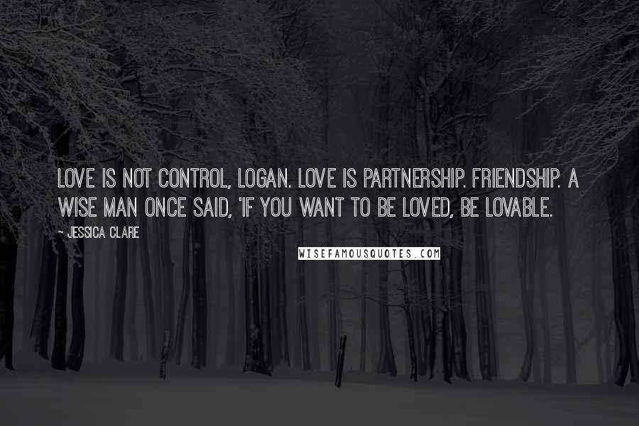 Jessica Clare Quotes: Love is not control, Logan. Love is partnership. Friendship. A wise man once said, 'If you want to be loved, be lovable.