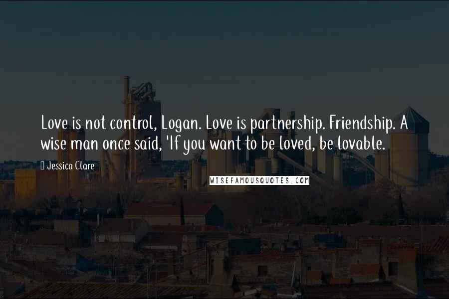 Jessica Clare Quotes: Love is not control, Logan. Love is partnership. Friendship. A wise man once said, 'If you want to be loved, be lovable.