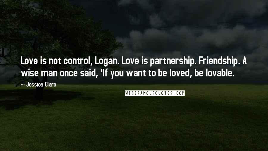 Jessica Clare Quotes: Love is not control, Logan. Love is partnership. Friendship. A wise man once said, 'If you want to be loved, be lovable.