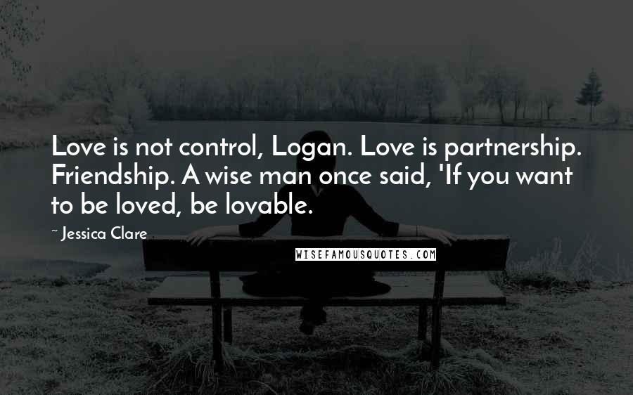 Jessica Clare Quotes: Love is not control, Logan. Love is partnership. Friendship. A wise man once said, 'If you want to be loved, be lovable.