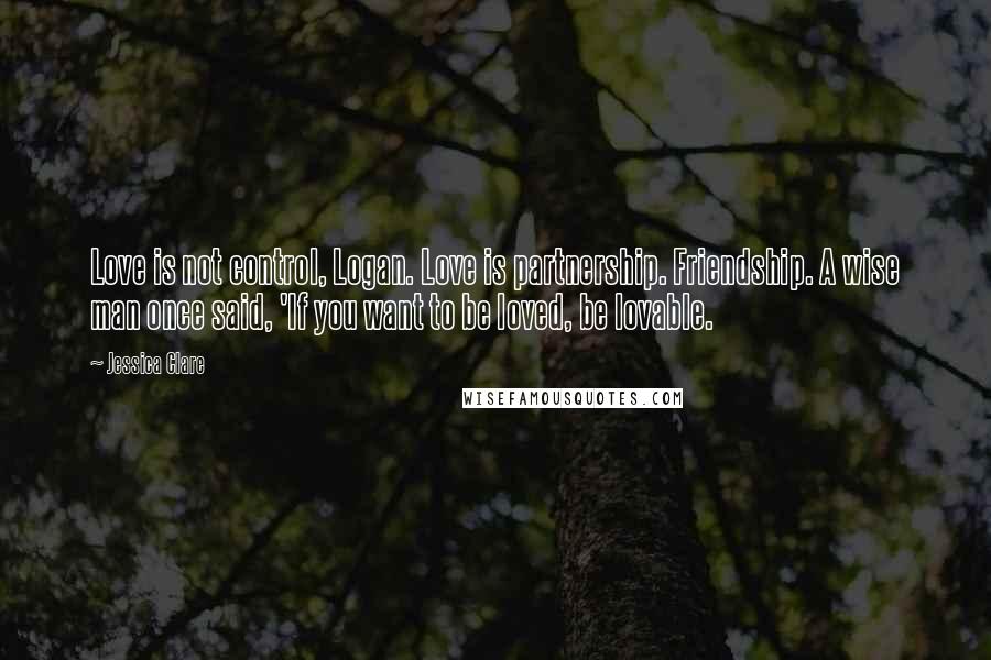 Jessica Clare Quotes: Love is not control, Logan. Love is partnership. Friendship. A wise man once said, 'If you want to be loved, be lovable.