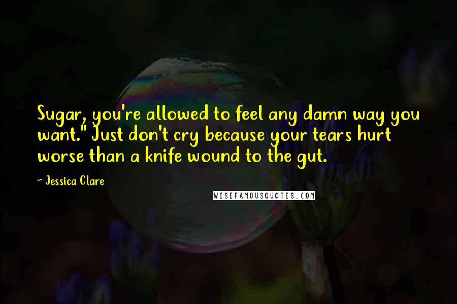 Jessica Clare Quotes: Sugar, you're allowed to feel any damn way you want." Just don't cry because your tears hurt worse than a knife wound to the gut.