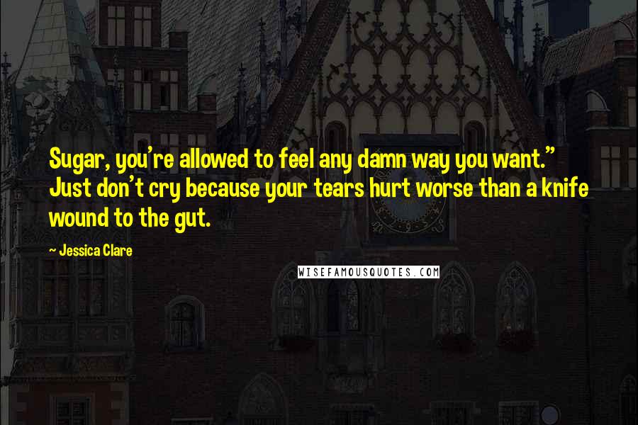 Jessica Clare Quotes: Sugar, you're allowed to feel any damn way you want." Just don't cry because your tears hurt worse than a knife wound to the gut.