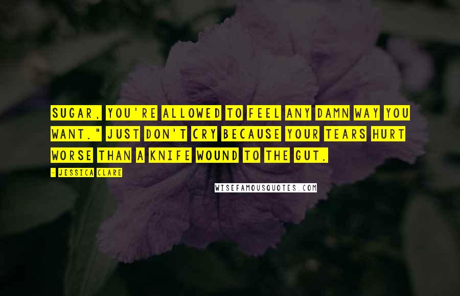 Jessica Clare Quotes: Sugar, you're allowed to feel any damn way you want." Just don't cry because your tears hurt worse than a knife wound to the gut.
